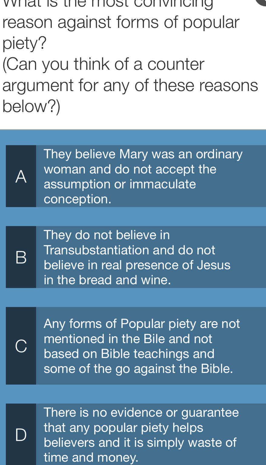 what is the most convincing
reason against forms of popular
piety?
(Can you think of a counter
argument for any of these reasons
below?)
They believe Mary was an ordinary
woman and do not accept the
A assumption or immaculate
conception.
They do not believe in
B Transubstantiation and do not
believe in real presence of Jesus
in the bread and wine.
Any forms of Popular piety are not
C mentioned in the Bile and not
based on Bible teachings and
some of the go against the Bible.
There is no evidence or guarantee
that any popular piety helps
D believers and it is simply waste of
time and money.