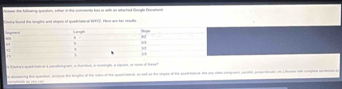 Answer the following question, either in the comments box or with an attached Google Document: 
Emma found the lengths and slopes of quadrilateral WXYZ. Here are her results. 
is Emma's quadrilateral a paralelogram, a rhombus, a rectangle, a square, or none of these? 
in answering this question, analyze the lengths of the sides of the quadriateral, as well as the slopes of the quadriateral. Are any sides congrueni, parallel, perpendicular, esc.) Answer with complete sentences as 
completely as you can