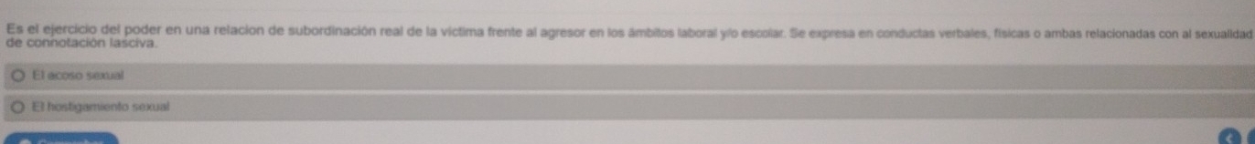 Es el ejercicio del poder en una relacion de subordinación real de la víctima frente al agresor en los ámbitos laboral yío escolar. Se expresa en conductas verbales, físicas o ambas relacionadas con al sexualidad
de connotación lasciva.
El acoso sexual
El hostigamiento sexual