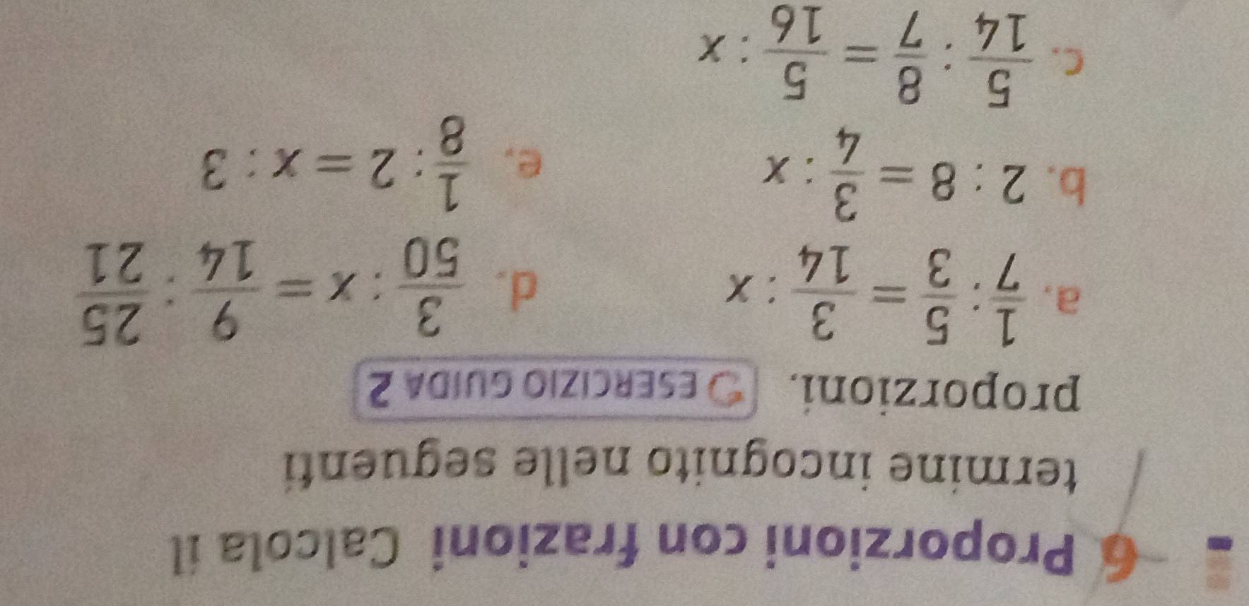 Proporzioni con frazioni Calcola íl 
termine incognito nelle seguenti 
proporzioni. ESERCÍZIo GUIda 2 
a.  1/7 : 5/3 = 3/14 :x d.  3/50 :x= 9/14 : 25/21 
b. 2:8= 3/4 :x
e.  1/8 :2=x:3
C.  5/14 : 8/7 = 5/16 :x