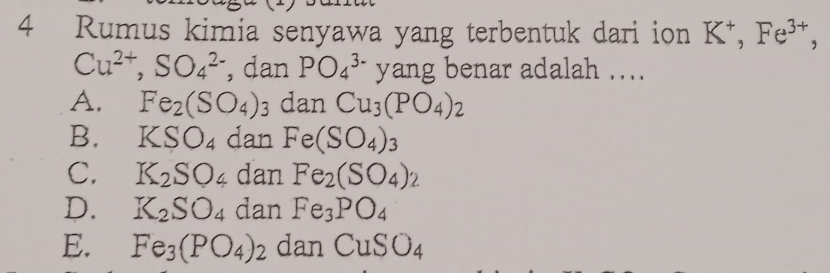 Rumus kimia senyawa yang terbentuk dari ion K^+, Fe^(3+),
Cu^(2+), SO_4^((2-) , dan PO_4^(3-) yang benar adalah ....
A. Fe_2)(SO_4)_3 danCu_3(PO_4)_2
B. KSO_4 dan Fe(SO_4)_3
C. K_2SO_4 dan Fe_2(SO_4)_2
D. K_2SO_4 dan Fe_3PO_4
E. Fe_3(PO_4)_2 dan CuSO_4