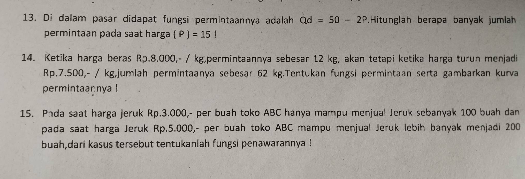 Di dalam pasar didapat fungsi permintaannya adalah Qd=50-2P.Hitunglah berapa banyak jumlah 
permintaan pada saat harga (P)=15!
14. Ketika harga beras Rp.8.000, - / kg,permintaannya sebesar 12 kg, akan tetapi ketika harga turun menjadi
Rp.7.500,- / kg,jumlah permintaanya sebesar 62 kg.Tentukan fungsi permintaan serta gambarkan kurva 
permintaannya ! 
15. Pada saat harga jeruk Rp.3.000,- per buah toko ABC hanya mampu menjual Jeruk sebanyak 100 buah dan 
pada saat harga Jeruk Rp.5.000,- per buah toko ABC mampu menjual Jeruk lebih banyak menjadi 200
buah,dari kasus tersebut tentukanlah fungsi penawarannya !