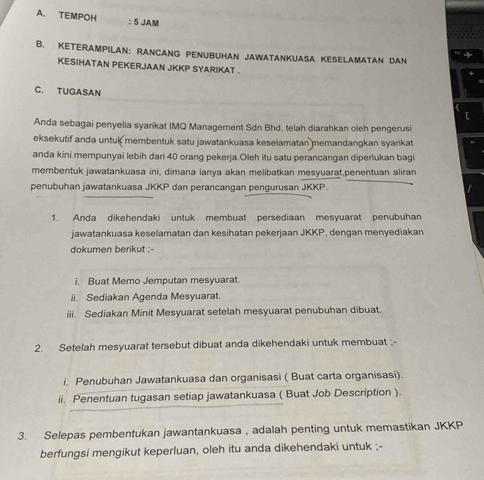 TEMPOH : 5 JAM 
B. KETERAMPILAN: RANCANG PENUBUHAN JAWATANKUASA KESELAMATAN DAN 
KESIHATAN PEKERJAAN JKKP SYARIKAT . 
C. TUGASAN 
Anda sebagai penyelia syarikat IMQ Management Sdn Bhd, telah diarahkan oleh pengerusi 
eksekutif anda untuk membentuk satu jawatankuasa keselamatan memandangkan syarikat 
anda kini mempunyai lebih dari 40 orang pekerja.Oleh itu satu perancangan diperlukan bagi 
membentuk jawatankuasa ini, dimana ianya akan melibatkan mesyuarat,penentuan aliran 
penubuhan jawatankuasa JKKP dan perancangan pengurusan JKKP. 
1. Anda dikehendaki untuk membuat persediaan mesyuarat penubuhan 
jawatankuasa keselamatan dan kesihatan pekerjaan JKKP, dengan menyediakan 
dokumen berikut ;- 
i. Buat Memo Jemputan mesyuarat. 
ii. Sediakan Agenda Mesyuarat. 
iii. Sediakan Minit Mesyuarat setelah mesyuarat penubuhan dibuat. 
2. Setelah mesyuarat tersebut dibuat anda dikehendaki untuk membuat ;- 
i. Penubuhan Jawatankuasa dan organisasi ( Buat carta organisasi). 
ii. Penentuan tugasan setiap jawatankuasa ( Buat Job Description ). 
3. Selepas pembentukan jawantankuasa , adalah penting untuk memastikan JKKP 
berfungsi mengikut keperluan, oleh itu anda dikehendaki untuk ;-