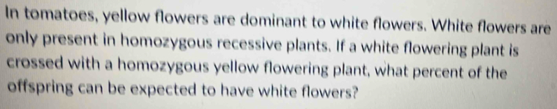 In tomatoes, yellow flowers are dominant to white flowers. White flowers are 
only present in homozygous recessive plants. If a white flowering plant is 
crossed with a homozygous yellow flowering plant, what percent of the 
offspring can be expected to have white flowers?