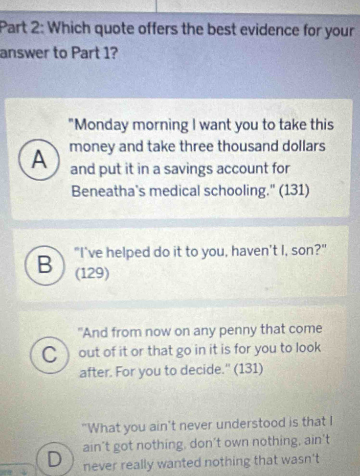 Which quote offers the best evidence for your
answer to Part 1?
"Monday morning I want you to take this
A money and take three thousand dollars
and put it in a savings account for
Beneatha's medical schooling." (131)
"I've helped do it to you, haven't I, son?"
B (129)
"And from now on any penny that come
C out of it or that go in it is for you to look
after. For you to decide." (131)
"What you ain't never understood is that I
ain’t got nothing, don’t own nothing, ain't
D never really wanted nothing that wasn't