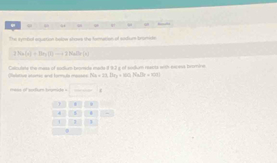 15 04 Q7 Q1 
The symbol equation below shows the formation of sodium bromide 
2 Na(s)+Br_2(l)to 2NaBr(s)
Calculate the mass of sodium bromide made (1 9.2 g of sodium reacts with excess bromine. 
(Relative atomic and formula masses Na=23.[Ir_2+100,NaBr=100]
mess of sodium bromide =
7 D
4 5
1 2 1
0