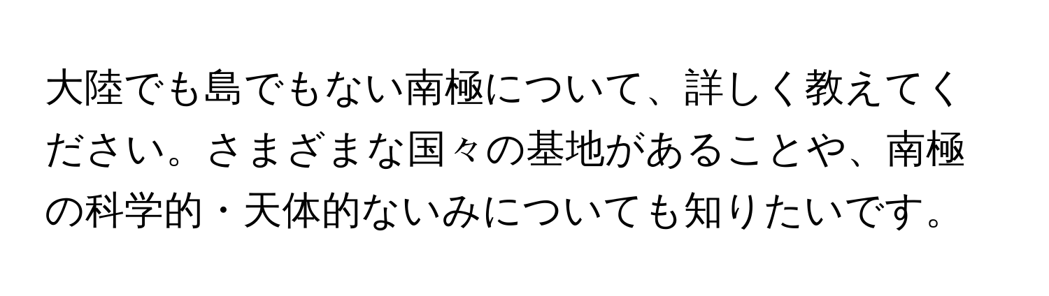 大陸でも島でもない南極について、詳しく教えてください。さまざまな国々の基地があることや、南極の科学的・天体的ないみについても知りたいです。