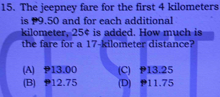 The jeepney fare for the first 4 kilometers
is 9.50 and for each additional
kilometer, 25¢ is added. How much is
the fare for a 17-kilometer distance?
(A) P13.00 (C) P13.25
(B) 12.75 (D) 11.75