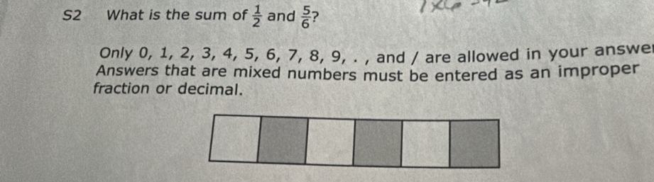 S2 What is the sum of  1/2  and  5/6  ? 
Only 0, 1, 2, 3, 4, 5, 6, 7, 8, 9, . , and / are allowed in your answe 
Answers that are mixed numbers must be entered as an improper 
fraction or decimal.