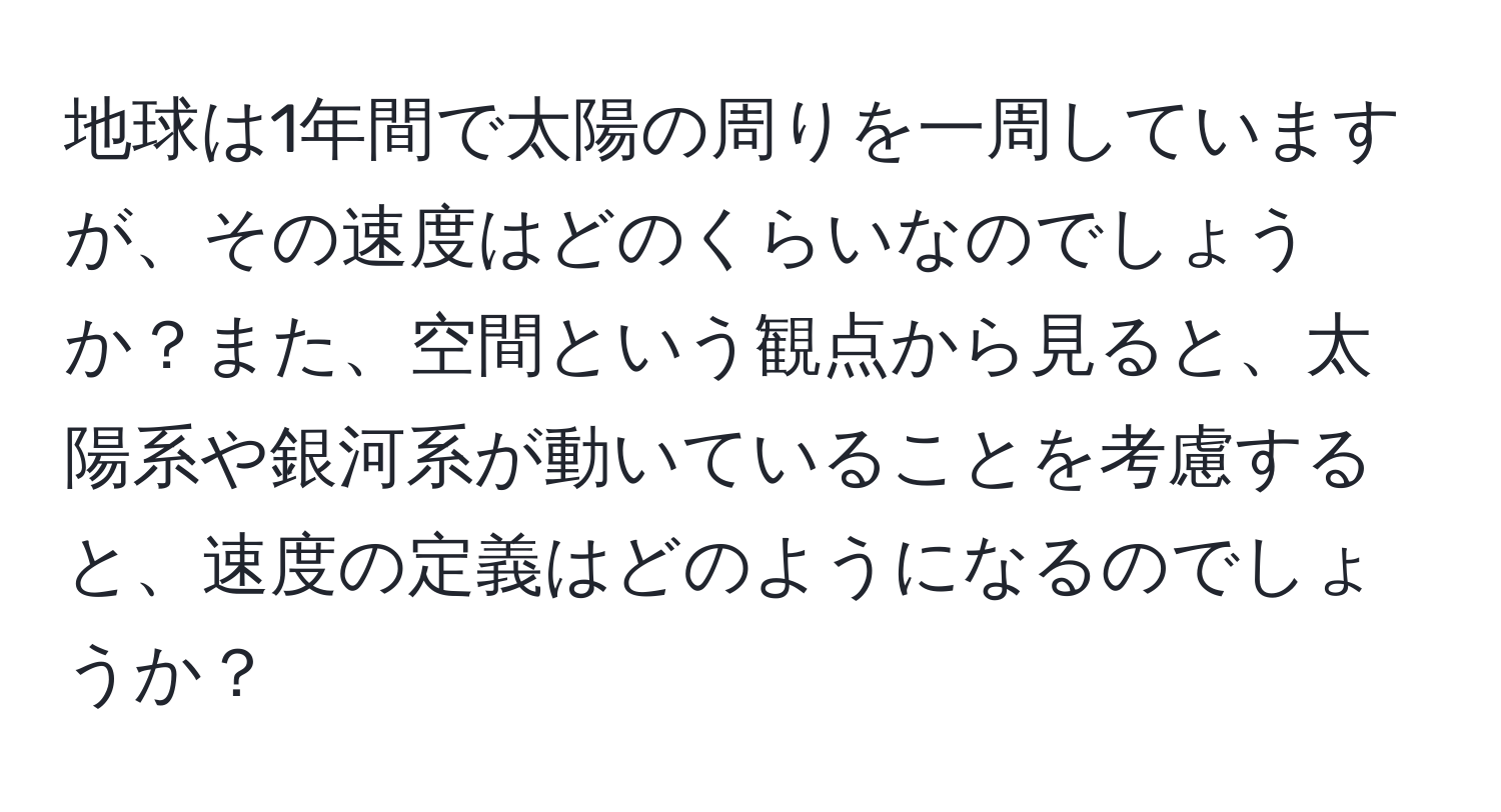 地球は1年間で太陽の周りを一周していますが、その速度はどのくらいなのでしょうか？また、空間という観点から見ると、太陽系や銀河系が動いていることを考慮すると、速度の定義はどのようになるのでしょうか？