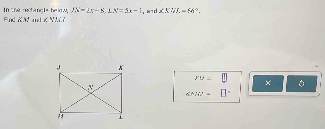 In the rectangle below, JN=2x+8, LN=5x-1 , and ∠ KNL=66°. 
Find KM and ∠ NMJ.
KM=
×
∠ NMJ=□°