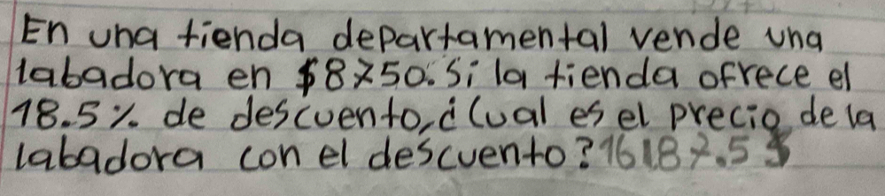 En uha fienda departamental vende una 
labadora en $8250. Si la fienda ofrece el
18. 5%. de descuento, clual esel precio dela 
labadora con el descvento? 16187. 5