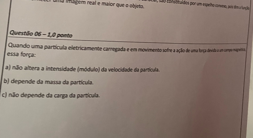 Iuma imágem real e maior que o objeto.
Jeal, são constituídos por um espelho convexo, pois têm a função
Questão 06 - 1,0 ponto
Quando uma partícula eletricamente carregada e em movimento sofre a ação de uma força devida a um campo magnético,
essa força:
a) não altera a intensidade (módulo) da velocidade da partícula.
b) depende da massa da partícula.
c) não depende da carga da partícula.