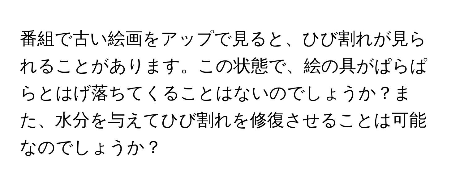 番組で古い絵画をアップで見ると、ひび割れが見られることがあります。この状態で、絵の具がぱらぱらとはげ落ちてくることはないのでしょうか？また、水分を与えてひび割れを修復させることは可能なのでしょうか？