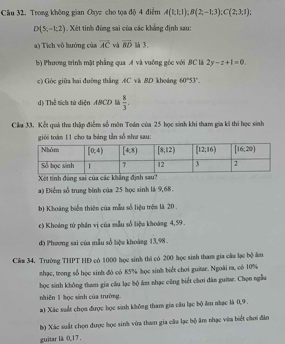 Trong không gian Oxyz cho tọa độ 4 điểm A(1;1;1);B(2;-1;3);C(2;3;1);
D(5;-1;2). Xét tính đúng sai của các khẳng định sau:
a) Tích vô hướng của vector AC và vector BD là 3 .
b) Phương trình mặt phẳng qua A và vuông góc với BC là 2y-z+1=0.
c) Góc giữa hai đường thẳng AC và BD khoảng 60°53'.
d) Thể tích tứ diện ABCD là  8/3 .
Câu 33. Kết quả thu thập điểm số môn Toán của 25 học sinh khi tham gia kỉ thi học sinh
giỏi toán 11 cho ta bảng tần số như sau:
Xét tính đúng sai của các khẳng định sau?
a) Điểm số trung bình của 25 học sinh là 9,68 .
b) Khoảng biến thiên của mẫu số liệu trên là 20 .
c) Khoảng tứ phân vị của mẫu số liệu khoảng 4,59.
d) Phương sai của mẫu số liệu khoảng 13,98 .
Câu 34. Trường THPT HĐ có 1000 học sinh thì có 200 học sinh tham gia câu lạc bộ âm
nhạc, trong số học sinh đó có 85% học sinh biết chơi guitar. Ngoài ra, có 10%
học sinh không tham gia câu lạc bộ âm nhạc cũng biết chơi đàn guitar. Chọn ngẫu
nhiên 1 học sinh của trường.
a) Xác suất chọn được học sinh không tham gia câu lạc bộ âm nhạc là 0,9 .
b) Xác suất chọn được học sinh vừa tham gia câu lạc bộ âm nhạc vừa biết chơi đàn
guitar là 0,17 .