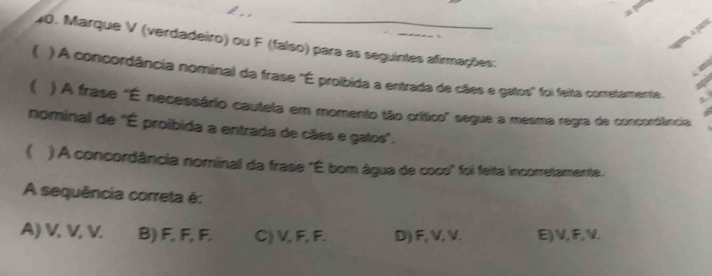 a7
40. Marque V (verdadeiro) ou F (falso) para as seguintes afirmações:
( ) A concordância nominal da frase 'É proíbida a entrada de cães e gatos' foi feita corretamente.
 ) A frase "É necessário cautela em momento tão crítico" segue a mesma regra de concordância
nominal de ''É proíbida a entrada de cães e gatos''.
( ) A concordância nominal da frase "É bom água de coco' foi feita incorretamente.
A sequência correta é:
A) V, V, V. B) F, F, F. C) V, F, F. D) F, V, V. E) V, F, V.