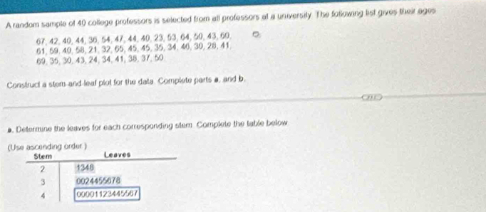 A random sample of 40 college professors is selected from all professors at a university. The following list gives their ages
67, 42, 40, 44, 36, 54, 47, 44, 40, 23, 53, 64, 50, 43, 60. 。
61, 59, 40, 58, 21, 32, 65, 45, 45, 35, 34, 46, 30, 28, 41.
69, 35, 30, 43, 24, 34, 41, 38, 37, 50
Construct a stem and leaf plot for the data. Complete parts a, and b. 
a. Determine the leaves for each corresponding stem Complete the table below 
(