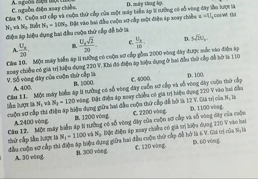 A. nguồn điện một th
C. nguồn điện xoay chiều. D. máy tăng áp.
Câu 9. Cuộn sơ cấp và cuộn thứ cấp của một máy biến áp lí tưởng có số vòng dây lần lượt là coswt thì
N_1 và N_2. Biết N_1=10N_2 1. Đặt vào hai đầu cuộn sơ cấp một điện áp xoay chiều u=U_0
điện áp hiệu dụng hai đầu cuộn thứ cấp để hở là
A. frac U_020.
B. frac U_0sqrt(2)20. C. frac U_010. D. 5sqrt(2)U_0.
Câu 10. Một máy biến áp lí tưởng có cuộn sơ cấp gồm 2000 vòng dây được mắc vào điện áp
xoay chiều có giá trị hiệu dụng 220 V. Khi đó điện áp hiệu dụng ở hai đầu thứ cấp để hở là 110
V. Số vòng dây của cuộn thứ cấp là
D. 100.
A. 400. B. 1000. C. 4000.
Câu 11. Một máy biến áp lí tưởng có số vòng dây cuốn sơ cấp và số vòng dây cuộn thứ cấp
lần lượt là N_1 và N_2=120 vòng. Đặt điện áp xoay chiều có giá trị hiệu dụng 220 V vào hai đầu
cuộn sơ cấp thì điện áp hiệu dụng giữa hai đầu cuộn thứ cấp để hở là 12 V. Giá trị của N_1 là
A.2400 vòng. B. 1200 vòng. C. 2200 vòng. D. 1100 vòng.
Câu 12. Một máy biến áp lí tưởng có số vòng dây của cuộn sơ cấp và số vòng dây của cuộn
thứ cấp lần lượt là N_1=1100 và N_2. Đặt điện áp xoay chiều có giá trị hiệu dụng 220 V vào hai
đầu cuộn sơ cấp thì điện áp hiệu dụng giữa hai đầu cuộn thứ cấp để hở là 6 V. Giá trị của N_2 là
A. 30 vòng. B. 300 vòng. C. 120 vòng. D. 60 vòng.