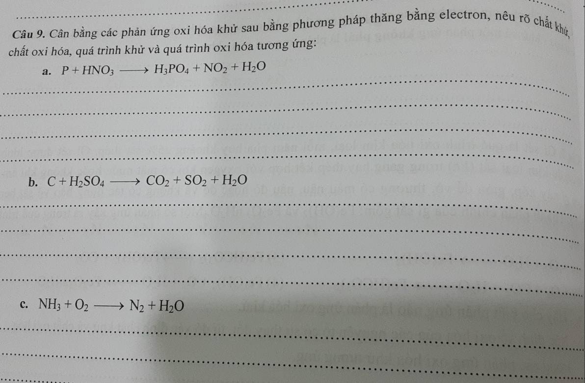 Cân bằng các phản ứng oxi hóa khử sau bằng phương pháp thăng bằng electron, nêu rõ chất khủ, 
chất oxi hóa, quá trình khử và quá trình oxi hóa tương ứng: 
_ 
a. P+HNO_3to H_3PO_4+NO_2+H_2O
_ 
_ 
_ 
b. C+H_2SO_4to CO_2+SO_2+H_2O
_ 
_ 
_ 
_ 
c. NH_3+O_2to N_2+H_2O
_ 
_ 
_