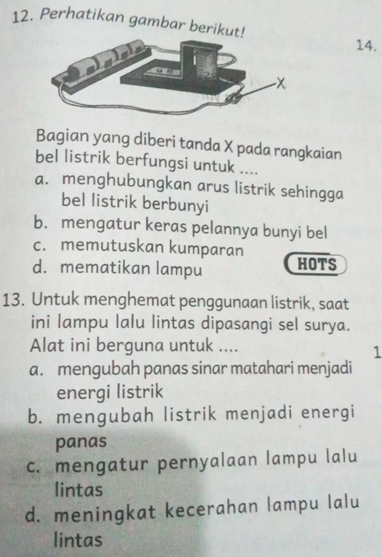 Perhatikan gambar berikut!
14.
Bagian yang diberi tanda X pada rangkaian
bel listrik berfungsi untuk ....
a. menghubungkan arus listrik sehingga
bel listrik berbunyi
b. mengatur keras pelannya bunyi bel
c. memutuskan kumparan
d. mematikan lampu
HOTS
13. Untuk menghemat penggunaan listrik, saat
ini lampu lalu lintas dipasangi sel surya.
Alat ini berguna untuk ....
1
a. mengubah panas sinar matahari menjadi
energi listrik
b. mengubah listrik menjadi energi
panas
c. mengatur pernyalaan lampu lalu
lintas
d. meningkat kecerahan lampu lalu
lintas