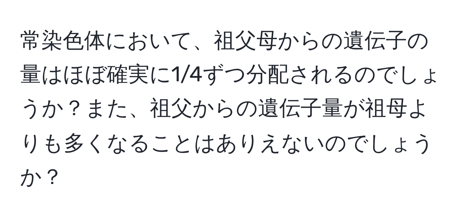 常染色体において、祖父母からの遺伝子の量はほぼ確実に1/4ずつ分配されるのでしょうか？また、祖父からの遺伝子量が祖母よりも多くなることはありえないのでしょうか？