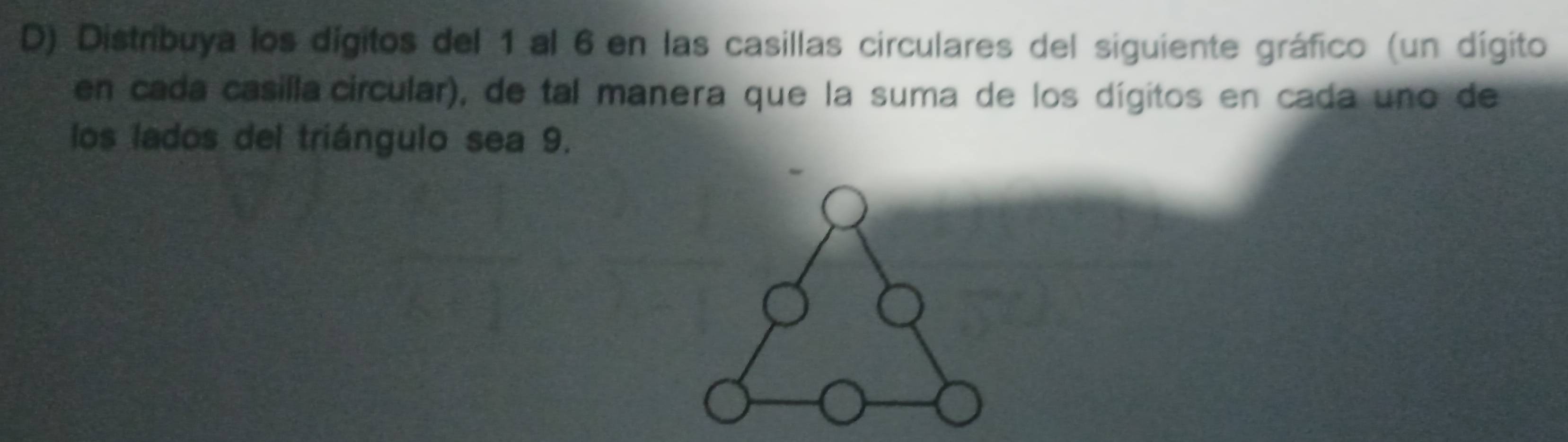 Distribuya los dígitos del 1 al 6 en las casillas circulares del siguiente gráfico (un dígito 
en cada casilla circular), de tal manera que la suma de los dígitos en cada uno de 
los lados del triángulo sea 9.