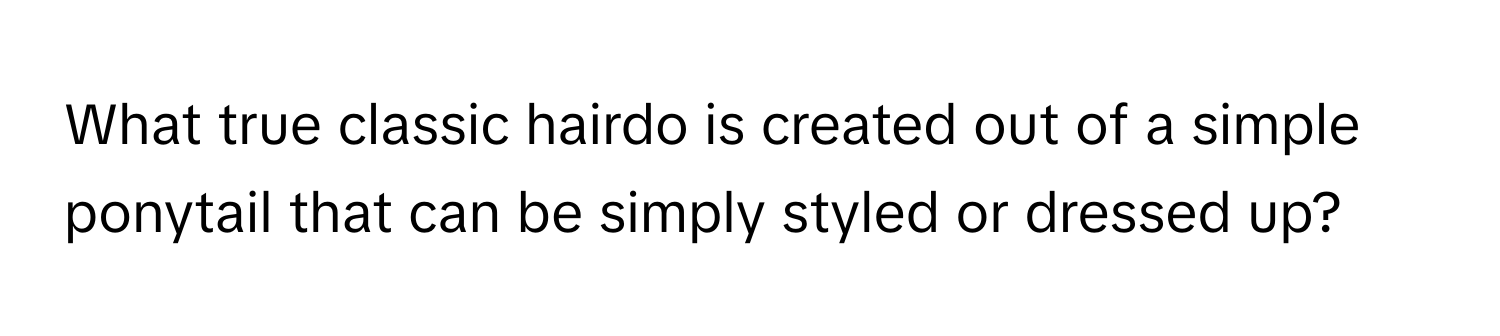 What true classic hairdo is created out of a simple ponytail that can be simply styled or dressed up?