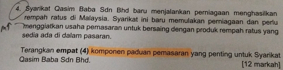 Syarikat Qasim Baba Sdn Bhd baru menjalankan perniagaan menghasilkan 
rempah ratus di Malaysia. Syarikat ini baru memulakan perniagaan dan perlu 
menggiatkan usaha pemasaran untuk bersaing dengan produk rempah ratus yang 
sedia ada di dalam pasaran. 
Terangkan empat (4) komponen paduan pemasaran yang penting untuk Syarikat 
Qasim Baba Sdn Bhd. [12 markah]