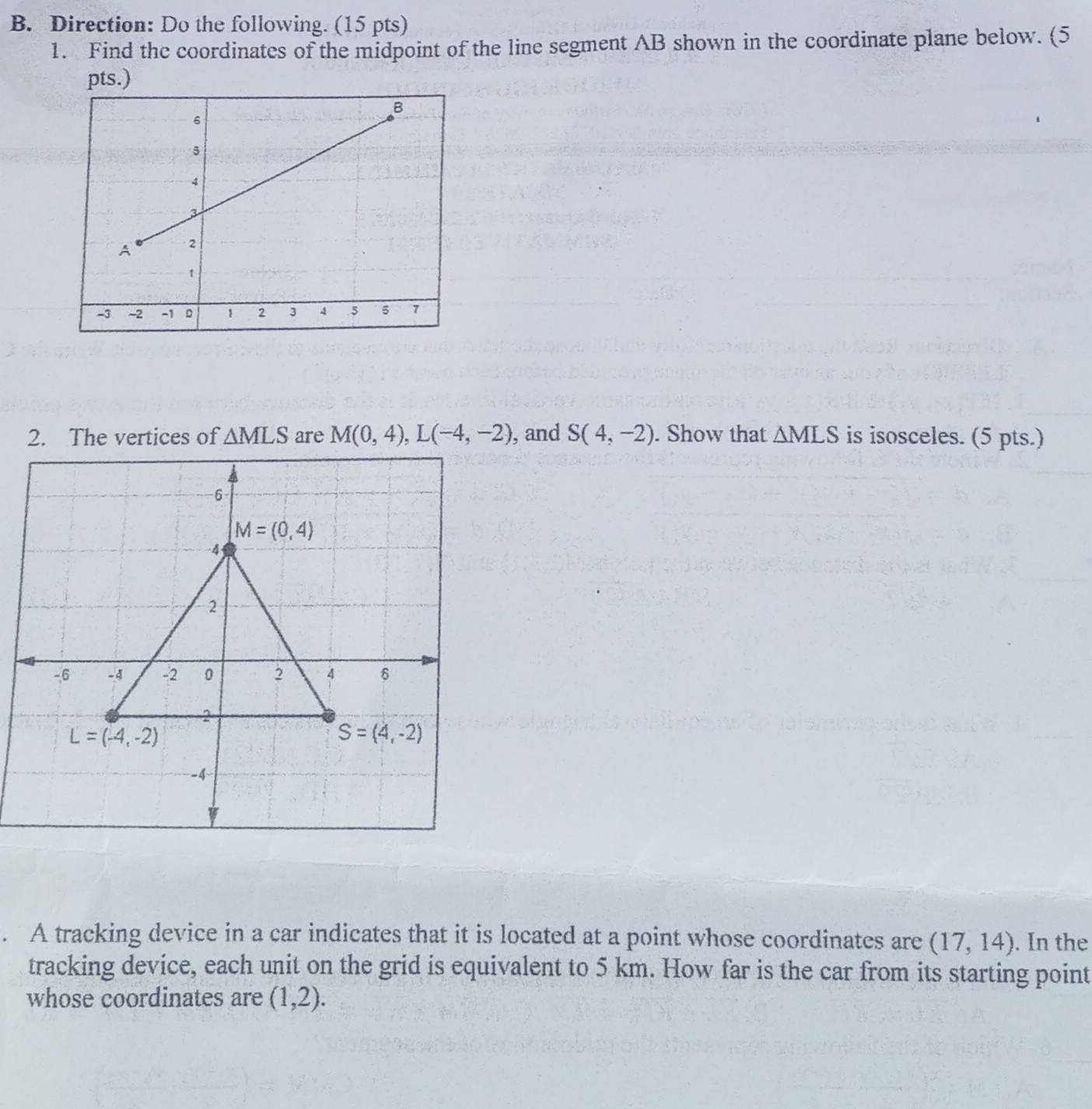 Direction: Do the following. (15 pts)
1. Find the coordinates of the midpoint of the line segment AB shown in the coordinate plane below. (5
pts.)
2. The vertices of △ MLS are M(0,4),L(-4,-2) , and S(4,-2). Show that △ MLS is isosceles. (5 pts.)
. A tracking device in a car indicates that it is located at a point whose coordinates are (17,14). In the
tracking device, each unit on the grid is equivalent to 5 km. How far is the car from its starting point
whose coordinates are (1,2).