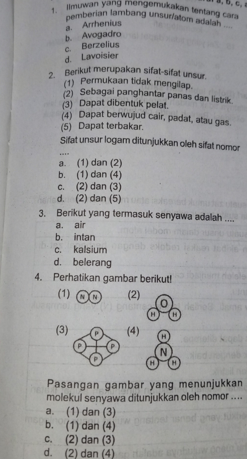 a a, b, c, 
1. ilmuwan yang mengemukakan tentang cara
pemberian lambang unsur/atom adalah ....
a. Arrhenius
b. Avogadro
c. Berzelius
d. Lavoisier
2. Berikut merupakan sifat-sifat unsur
(1) Permukaan tidak mengilap.
(2) Sebagai panghantar panas dan listrik.
(3) Dapat dibentuk pelat.
(4) Dapat berwujud cair, padat, atau gas.
(5) Dapat terbakar.
Sifat unsur logam ditunjukkan oleh sifat nomor
...
a. (1) dan (2)
b. (1) dan (4)
c. (2) dan (3)
d. (2) dan (5)
3. Berikut yang termasuk senyawa adalah ....
a. air
b. intan
c. kalsium
d. belerang
4. Perhatikan gambar berikut!
(1) (2)
0
H H
(3) (4) H
P P
N
p
H H
Pasangan gambar yang menunjukkan
molekul senyawa ditunjukkan oleh nomor ....
a. (1) dan (3)
b. (1) dan (4)
c. (2) dan (3)
d. (2) dan (4)