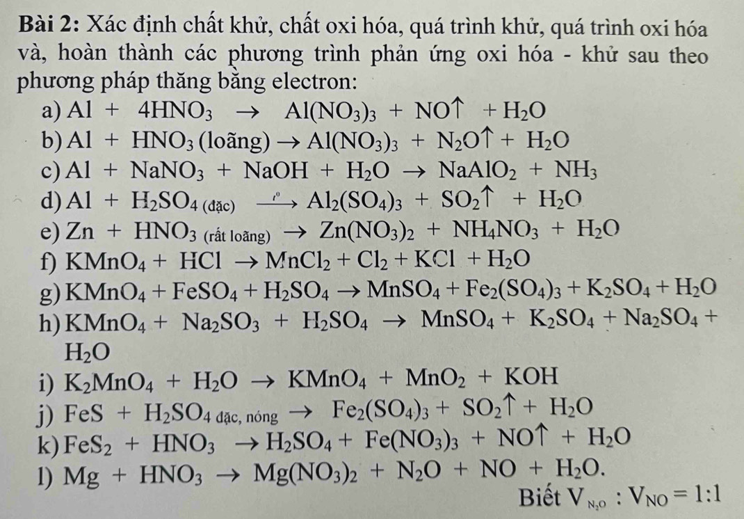 Xác định chất khử, chất oxi hóa, quá trình khử, quá trình oxi hóa
và, hoàn thành các phương trình phản ứng oxi hóa - khử sau theo
phương pháp thăng bằng electron:
a) Al+4HNO_3to Al(NO_3)_3+NOuparrow +H_2O
b) Al+HNO_3(loang)to Al(NO_3)_3+N_2Ouparrow +H_2O
c) Al+NaNO_3+NaOH+H_2Oto NaAlO_2+NH_3
d) Al+H_2SO_4(dac)xrightarrow rho Al_2(SO_4)_3+SO_2uparrow +H_2O
e) Zn+HNO_3(ratloang)to Zn(NO_3)_2+NH_4NO_3+H_2O
f) KMnO_4+HClto MnCl_2+Cl_2+KCl+H_2O
g) KMnO_4+FeSO_4+H_2SO_4to MnSO_4+Fe_2(SO_4)_3+K_2SO_4+H_2O
h) KMnO_4+Na_2SO_3+H_2SO_4to MnSO_4+K_2SO_4+Na_2SO_4+
H_2O
i) K_2MnO_4+H_2Oto KMnO_4+MnO_2+KOH
j) FeS+H_2SO_4dac,ningto Fe_2(SO_4)_3+SO_2uparrow +H_2O
k) FeS_2+HNO_3to H_2SO_4+Fe(NO_3)_3+NOuparrow +H_2O
1) Mg+HNO_3to Mg(NO_3)_2+N_2O+NO+H_2O.
Biết V_N_2O:V_NO=1:1