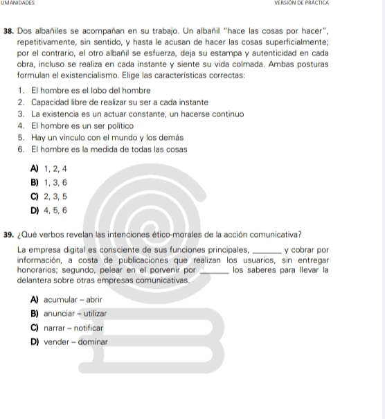 UMANIDADES
38. Dos albañiles se acompañan en su trabajo. Un albañil “hace las cosas por hacer”,
repetitivamente, sin sentido, y hasta le acusan de hacer las cosas superficialmente;
por el contrario, el otro albañil se esfuerza, deja su estampa y autenticidad en cada
obra, incluso se realiza en cada instante y siente su vida colmada. Ambas posturas
formulan el existencialismo. Elige las características correctas:
1. El hombre es el lobo del hombre
2. Capacidad libre de realizar su ser a cada instante
3. La existencia es un actuar constante, un hacerse continuo
4. El hombre es un ser político
5. Hay un vínculo con el mundo y los demás
6. El hombre es la medida de todas las cosas
A) 1, 2, 4
B) 1, 3, 6
C) 2, 3, 5
D) 4, 5, 6
39. ¿Qué verbos revelan las intenciones ético-morales de la acción comunicativa?
La empresa digital es consciente de sus funciones principales, _y cobrar por
información, a costa de publicaciones que realizan los usuarios, sin entregar
honorarios; segundo, pelear en el porvenir por _los saberes para llevar la
delantera sobre otras empresas comunicativas.
Aacumular - abrir
B) anunciar - utilizar
C) narrar - notificar
D) vender - dominar