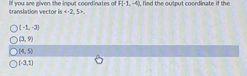 If you are given the input coordinates of F(-1,-4) , find the output coordinate if the
translation vector is .
(-1,-3)
(3,9)
(4,5)
(-3,1)