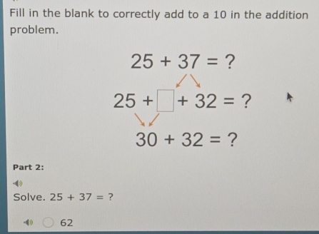 Fill in the blank to correctly add to a 10 in the addition 
problem.
25+37= ?
25+□ +32= ?
30+32= ? 
Part 2: 
Solve. 25+37= ?
62