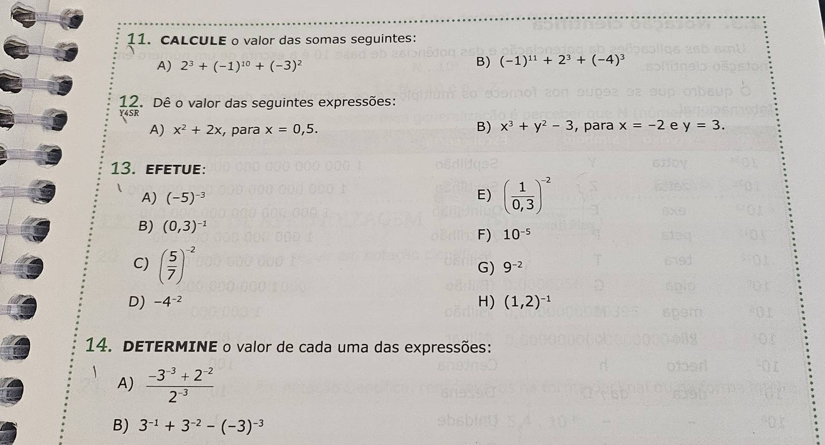 CALCULE o valor das somas seguintes: 
A) 2^3+(-1)^10+(-3)^2
B) (-1)^11+2^3+(-4)^3
12. Dê o valor das seguintes expressões: 
Y4SR 
B) x^3+y^2-3
A) x^2+2x , para x=0,5. , para x=-2 e y=3. 
13. efetue: 
A) (-5)^-3 E) ( 1/0,3 )^-2
B) (0,3)^-1
F) 10^(-5)
C) ( 5/7 )^-2
G) 9^(-2)
D) -4^(-2) H) (1,2)^-1
14. DETERMINE o valor de cada uma das expressões: 
A)  (-3^(-3)+2^(-2))/2^(-3) 
B) 3^(-1)+3^(-2)-(-3)^-3