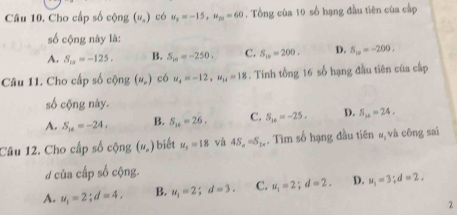 Cho cấp số cộng (u_n) có u_5=-15, u_20=60. Tổng của 10 số hạng đầu tiên của cấp
số cộng này là:
A. S_10=-125, B. S_10=-250. C. S_10=200. D. S_10=-200. 
Câu 11. Cho cấp số cộng (u_n) có u_4=-12, u_14=18. Tính tổng 16 số hạng đầu tiên của cấp
số cộng này.
A. S_16=-24, B. S_16=26, C. S_16=-25. D. S_16=24, 
Câu 12. Cho cấp số cộng (u_n) biết u_5=18 và 4S_n=S_2n. Tìm số hạng đầu tiên #, và công sai
của cấp số cộng.
A. u_1=2; d=4, B. u_1=2; d=3. C. u_1=2; d=2, D. u_1=3; d=2, 
2