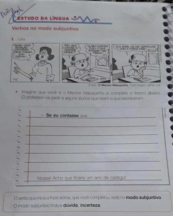 Estudo da Língua 
Verbos no modo subjuntivo 
Imagine que você é o Menino Maluquinho e complete o trecho abaixo. 
O professor vai pedir a alguns alunos que leiam o que escreveram. 
— Se eu contasse que 
_ 
_ 
_ 
_ 
_ 
_ 
_ 
_ 
Nossa! Acho que ficaria um ano de castigo! 
_ 
O verbo que inicia a frase acima, que você completou, está no modo subjuntivo. 
O modo subjuntivo indica dúvida, incerteza.