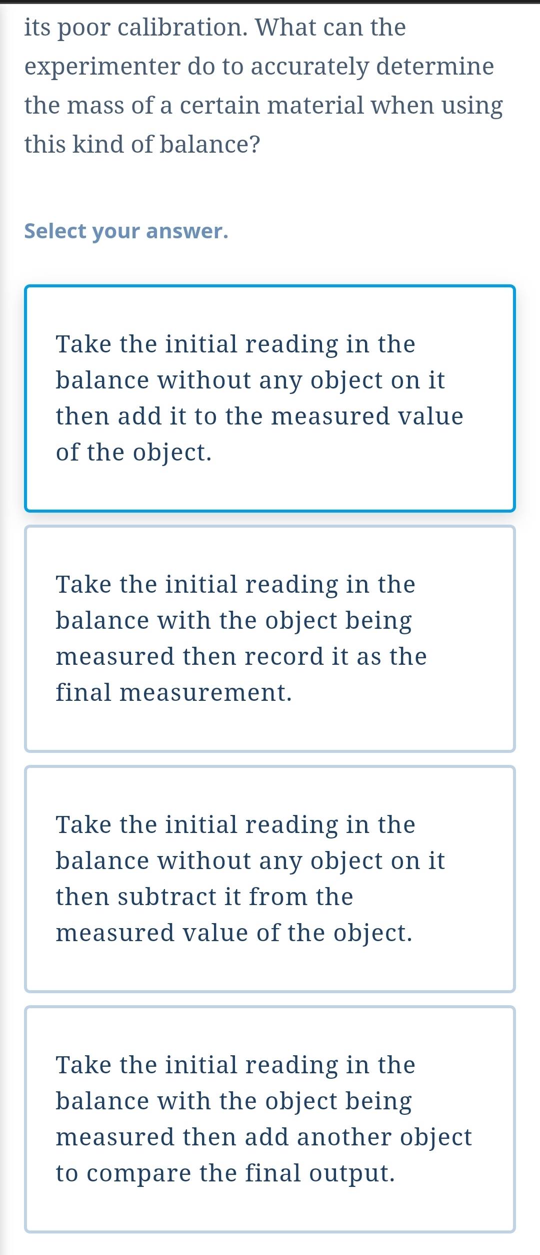 its poor calibration. What can the
experimenter do to accurately determine
the mass of a certain material when using
this kind of balance?
Select your answer.
Take the initial reading in the
balance without any object on it
then add it to the measured value
of the object.
Take the initial reading in the
balance with the object being
measured then record it as the
final measurement.
Take the initial reading in the
balance without any object on it
then subtract it from the
measured value of the object.
Take the initial reading in the
balance with the object being
measured then add another object
to compare the final output.