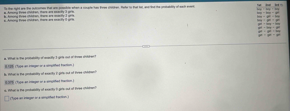 To the right are the outcomes that are possible when a couple has three children. Refer to that list, and find the probability of each event. 
a. Among three children, there are exactly 3 girls. 
b. Among three children, there are exactly 2 girls. 
c. Among three children, there are exactly 0 girls. 
a. What is the probability of exactly 3 girls out of three children?
0.125 (Type an integer or a simplified fraction.) 
b. What is the probability of exactly 2 girls out of three children?
0.375 (Type an integer or a simplified fraction.) 
c. What is the probability of exactly 0 girls out of three children? 
(Type an integer or a simplified fraction.)