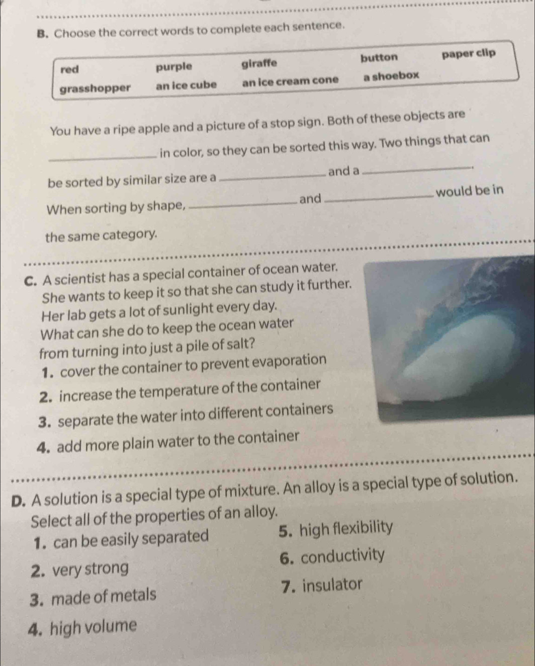 Choose the correct words to complete each sentence.
red purple giraffe button paper clip
grasshopper an ice cube an ice cream cone a shoebox
You have a ripe apple and a picture of a stop sign. Both of these objects are
_in color, so they can be sorted this way. Two things that can
be sorted by similar size are a
_and a
_
.
and
When sorting by shape, __would be in
the same category.
C. A scientist has a special container of ocean water.
She wants to keep it so that she can study it further.
Her lab gets a lot of sunlight every day.
What can she do to keep the ocean water
from turning into just a pile of salt?
1. cover the container to prevent evaporation
2. increase the temperature of the container
3. separate the water into different containers
4. add more plain water to the container
D. A solution is a special type of mixture. An alloy is a special type of solution.
Select all of the properties of an alloy.
1. can be easily separated 5. high flexibility
2. very strong 6. conductivity
3. made of metals 7. insulator
4. high volume