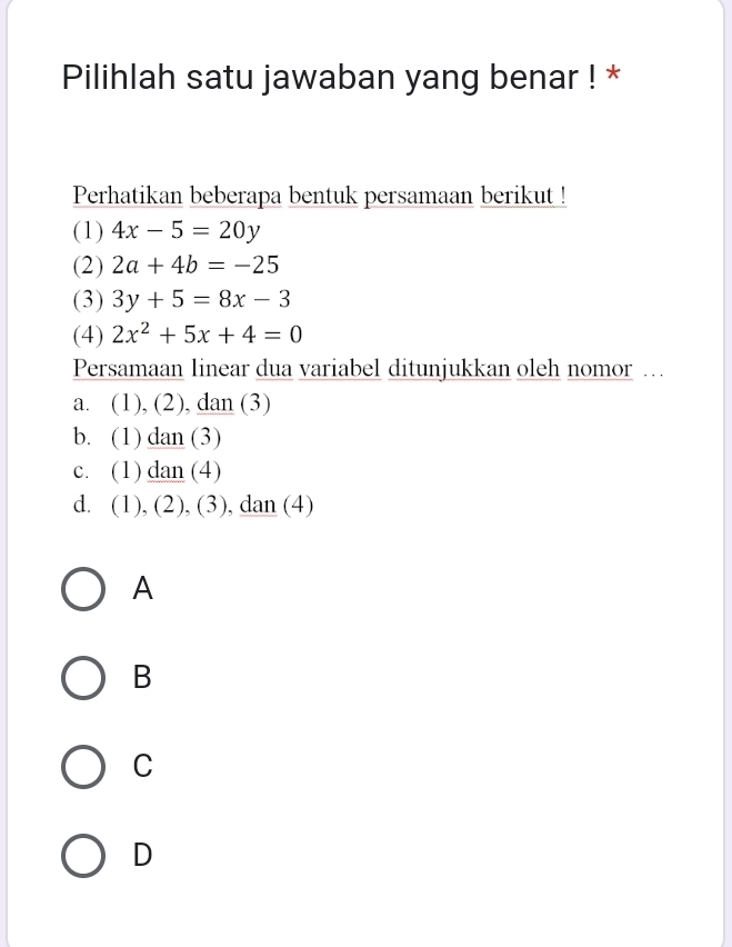 Pilihlah satu jawaban yang benar ! *
Perhatikan beberapa bentuk persamaan berikut !
(1) 4x-5=20y
(2) 2a+4b=-25
(3) 3y+5=8x-3
(4) 2x^2+5x+4=0
Persamaan linear dua variabel ditunjukkan oleh nomor …
a. (1) , (2), dan (3)
b. (1)_ d_a n (3)
C、 (1)_ _ c lan (4)
d. (1),( 2), (3), dan (4)
A
B
C
D