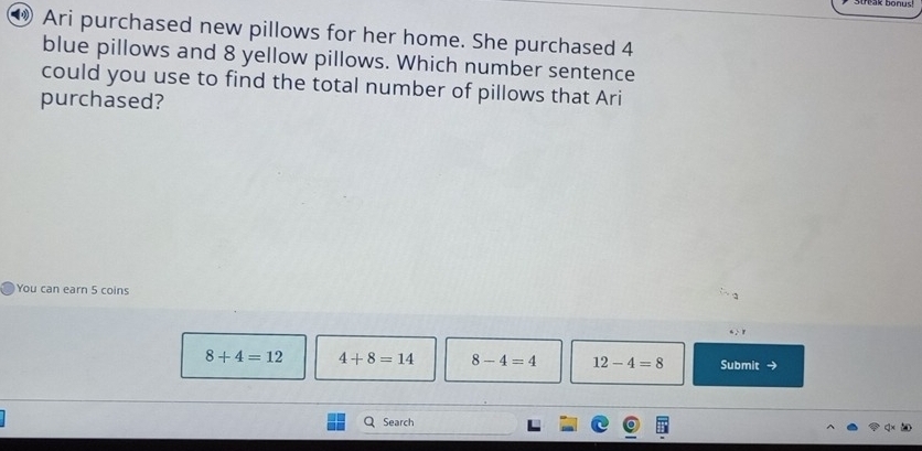 ⑲ Ari purchased new pillows for her home. She purchased 4
blue pillows and 8 yellow pillows. Which number sentence
could you use to find the total number of pillows that Ari
purchased?
You can earn 5 coins
“ ·r
8+4=12 4+8=14 8-4=4 12-4=8 Submit →
Search