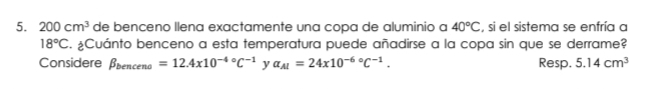 200cm^3 de benceno llena exactamente una copa de aluminio a 40°C , si el sistema se enfría a
18°C. ¿Cuánto benceno a esta temperatura puede añadirse a la copa sin que se derrame? 
Considere beta _benceno=12.4x10^(-4circ)C^(-1) y a_AI=24x10^((-6)°C^-1). Resp. 5.14cm^3