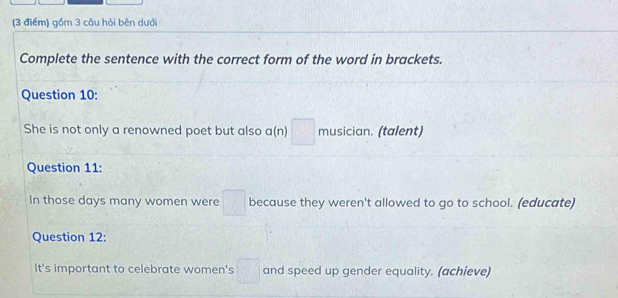 gồm 3 câu hỏi bên dưới 
Complete the sentence with the correct form of the word in brackets. 
Question 10: 
She is not only a renowned poet but also a(n) □ musician. (talent) 
Question 11: 
In those days many women were □ because they weren't allowed to go to school. (educate) 
Question 12: 
It's important to celebrate women's □ and speed up gender equality. (achieve)