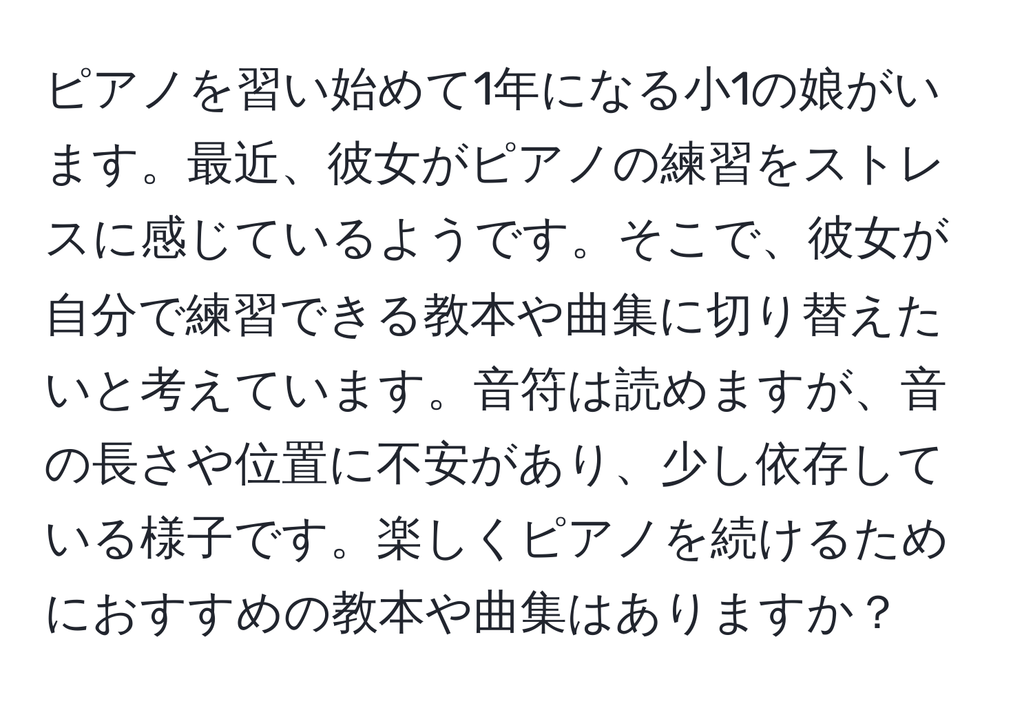 ピアノを習い始めて1年になる小1の娘がいます。最近、彼女がピアノの練習をストレスに感じているようです。そこで、彼女が自分で練習できる教本や曲集に切り替えたいと考えています。音符は読めますが、音の長さや位置に不安があり、少し依存している様子です。楽しくピアノを続けるためにおすすめの教本や曲集はありますか？