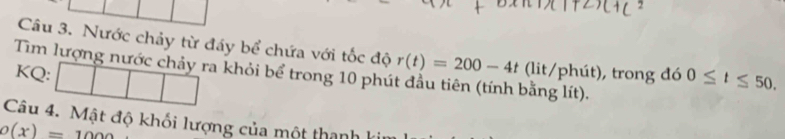 Nước chảy từ đáy bể chứa với tốc độ r(t)=200-4t (lit/phút), trong đó 0≤ t≤ 50. 
Tìm lượng nước chảy ra khỏi bể trong 10 phút đầu tiên (tính bằng lít). 
KQ: 1 
Câu 4. Mật độ khối lượng của một thanh
O(x)=1000