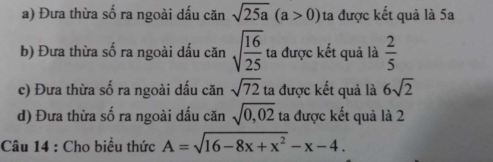 Đưa thừa số ra ngoài dấu căn sqrt(25a)(a>0) ta được kết quả là 5a 
b) Đưa thừa số ra ngoài dấu căn sqrt(frac 16)25 ta được kết quả là  2/5 
c) Đưa thừa số ra ngoài dấu căn sqrt(72) ta được kết quả là 6sqrt(2)
d) Đưa thừa số ra ngoài dấu căn sqrt(0,02) ta được kết quả là 2 
Câu 14 : Cho biểu thức A=sqrt(16-8x+x^2)-x-4.