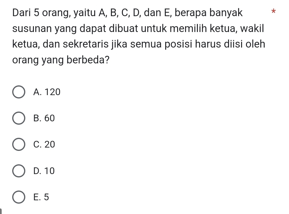 Dari 5 orang, yaitu A, B, C, D, dan E, berapa banyak *
susunan yang dapat dibuat untuk memilih ketua, wakil
ketua, dan sekretaris jika semua posisi harus diisi oleh
orang yang berbeda?
A. 120
B. 60
C. 20
D. 10
E. 5