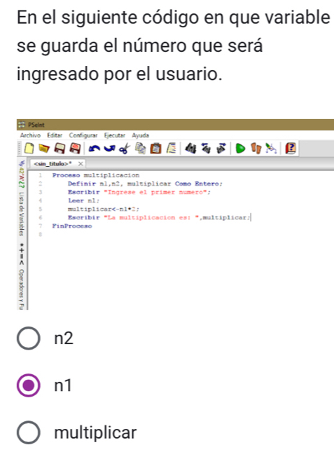 En el siguiente código en que variable 
se guarda el número que será 
ingresado por el usuario. 
PSeint 
Archivo Editar Configurar Ejecutar Ayuda
* × 
1 Proceso multiplicación 
2 Definir nl, n2, multíplicar Como Entero: 
3 Escríbir "Ingrese el prímer numéro”: 
4 Leer nl; 
< 5 multiplicar *2; 
6 Escribir "La multíplicación es:“,multíplicar: 
7 FinProceso 
B 
i 
n2 
n1 
multiplicar