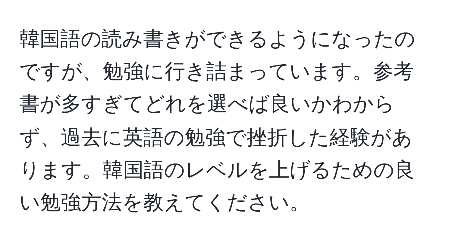 韓国語の読み書きができるようになったのですが、勉強に行き詰まっています。参考書が多すぎてどれを選べば良いかわからず、過去に英語の勉強で挫折した経験があります。韓国語のレベルを上げるための良い勉強方法を教えてください。